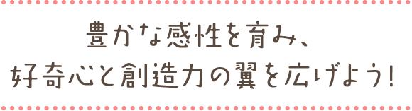 豊かな感性を育み、 好奇心と創造力の翼を広げよう!