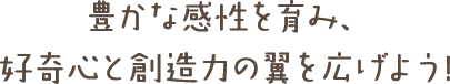 豊かな感性を育み、 好奇心と創造力の翼を広げよう!